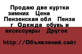 Продаю две куртки зимних › Цена ­ 1 500 - Пензенская обл., Пенза г. Одежда, обувь и аксессуары » Другое   